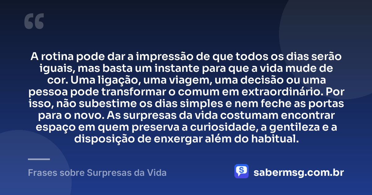 A rotina pode dar a impressão de que todos os dias serão iguais, mas basta um instante para que a vida mude de cor. Uma ligação, uma viagem, uma decisão ou uma pessoa pode transformar o comum em extraordinário. Por isso, não subestime os dias simples e nem feche as portas para o novo. As surpresas da vida costumam encontrar espaço em quem preserva a curiosidade, a gentileza e a disposição de enxergar além do habitual. — Frases sobre Surpresas da Vida