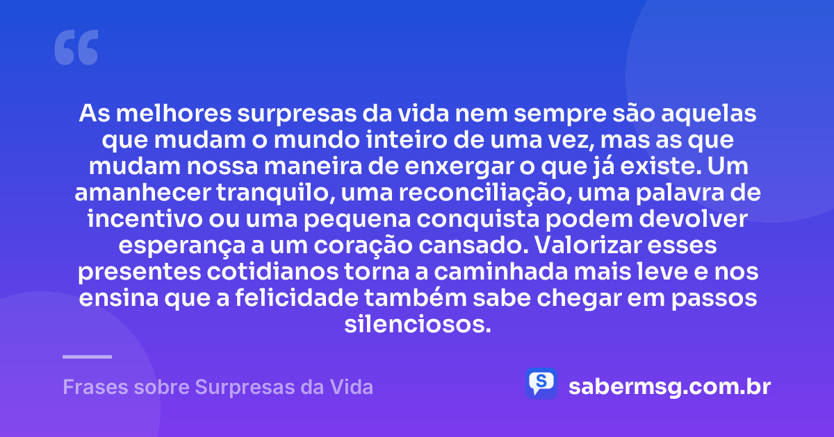 As melhores surpresas da vida nem sempre são aquelas que mudam o mundo inteiro de uma vez, mas as que mudam nossa maneira de enxergar o que já existe. Um amanhecer tranquilo, uma reconciliação, uma palavra de incentivo ou uma pequena conquista podem devolver esperança a um coração cansado. Valorizar esses presentes cotidianos torna a caminhada mais leve e nos ensina que a felicidade também sabe chegar em passos silenciosos. — Frases sobre Surpresas da Vida