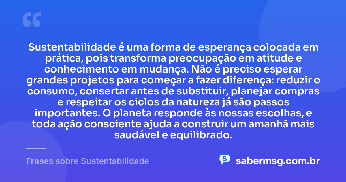 Sustentabilidade é uma forma de esperança colocada em prática, pois transforma preocupação em atitude e conhecimento em mudança. Não é preciso esperar grandes projetos para começar a fazer diferença: reduzir o consumo, consertar antes de substituir, planejar compras e respeitar os ciclos da natureza já são passos importantes. O planeta responde às nossas escolhas, e toda ação consciente ajuda a construir um amanhã mais saudável e equilibrado. — Frases sobre Sustentabilidade