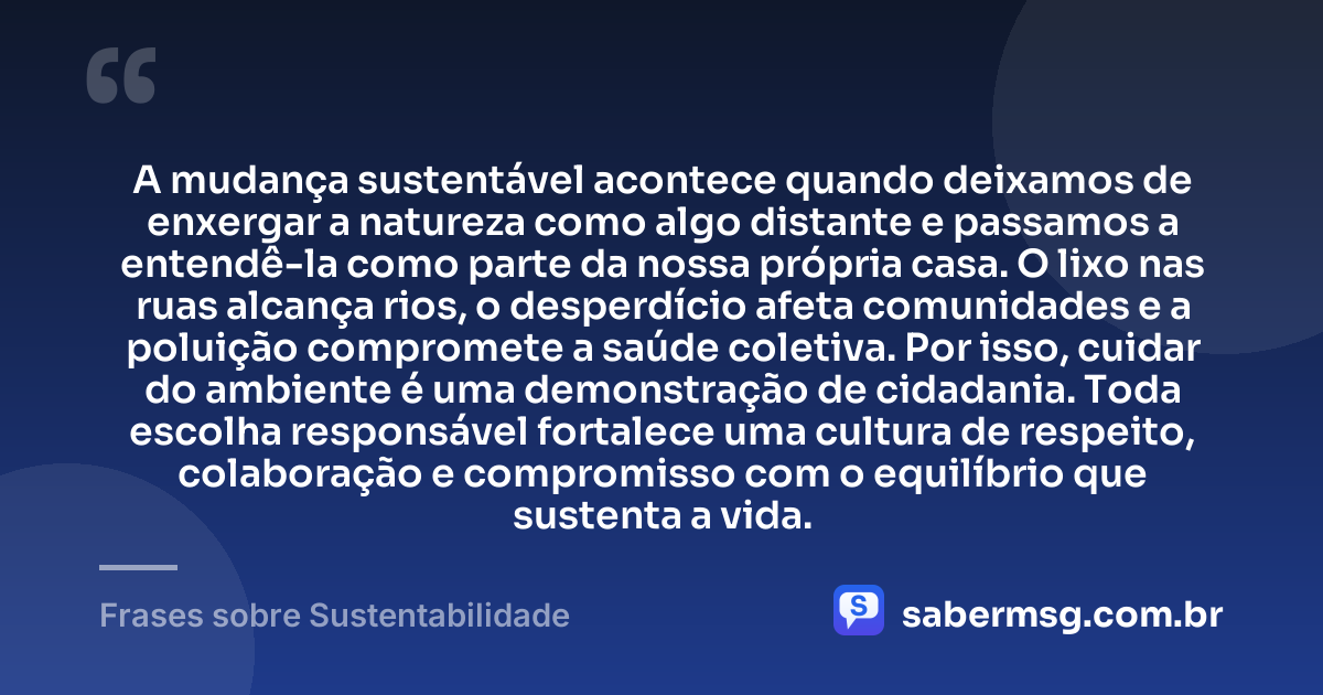A mudança sustentável acontece quando deixamos de enxergar a natureza como algo distante e passamos a entendê-la como parte da nossa própria casa. O lixo nas ruas alcança rios, o desperdício afeta comunidades e a poluição compromete a saúde coletiva. Por isso, cuidar do ambiente é uma demonstração de cidadania. Toda escolha responsável fortalece uma cultura de respeito, colaboração e compromisso com o equilíbrio que sustenta a vida. — Frases sobre Sustentabilidade