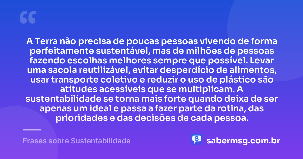 A Terra não precisa de poucas pessoas vivendo de forma perfeitamente sustentável, mas de milhões de pessoas fazendo escolhas melhores sempre que possível. Levar uma sacola reutilizável, evitar desperdício de alimentos, usar transporte coletivo e reduzir o uso de plástico são atitudes acessíveis que se multiplicam. A sustentabilidade se torna mais forte quando deixa de ser apenas um ideal e passa a fazer parte da rotina, das prioridades e das decisões de cada pessoa. — Frases sobre Sustentabilidade