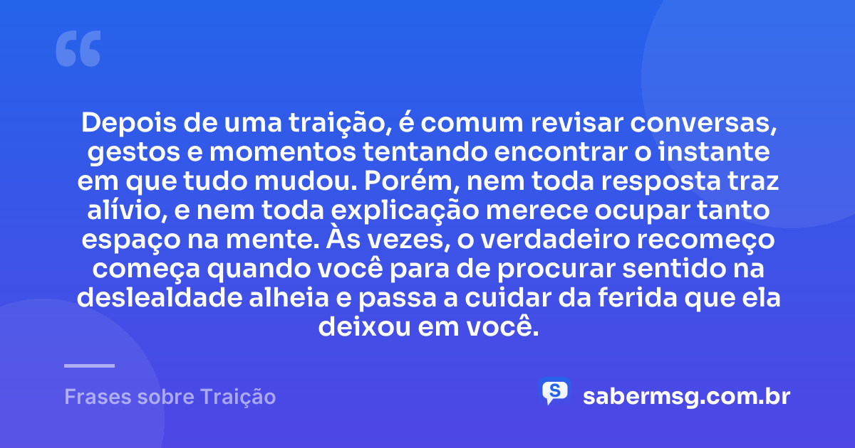 Depois de uma traição, é comum revisar conversas, gestos e momentos tentando encontrar o instante em que tudo mudou. Porém, nem toda resposta traz alívio, e nem toda explicação merece ocupar tanto espaço na mente. Às vezes, o verdadeiro recomeço começa quando você para de procurar sentido na deslealdade alheia e passa a cuidar da ferida que ela deixou em você. — Frases sobre Traição