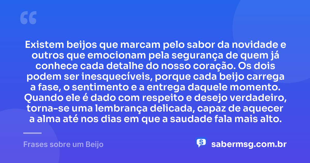 Existem beijos que marcam pelo sabor da novidade e outros que emocionam pela segurança de quem já conhece cada detalhe do nosso coração. Os dois podem ser inesquecíveis, porque cada beijo carrega a fase, o sentimento e a entrega daquele momento. Quando ele é dado com respeito e desejo verdadeiro, torna-se uma lembrança delicada, capaz de aquecer a alma até nos dias em que a saudade fala mais alto. — Frases sobre um Beijo