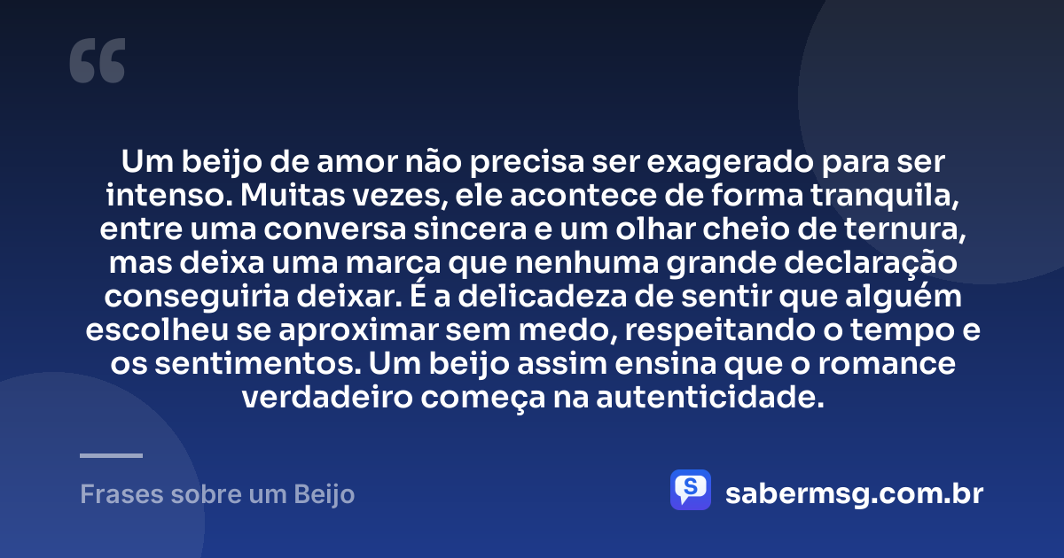 Um beijo de amor não precisa ser exagerado para ser intenso. Muitas vezes, ele acontece de forma tranquila, entre uma conversa sincera e um olhar cheio de ternura, mas deixa uma marca que nenhuma grande declaração conseguiria deixar. É a delicadeza de sentir que alguém escolheu se aproximar sem medo, respeitando o tempo e os sentimentos. Um beijo assim ensina que o romance verdadeiro começa na autenticidade. — Frases sobre um Beijo