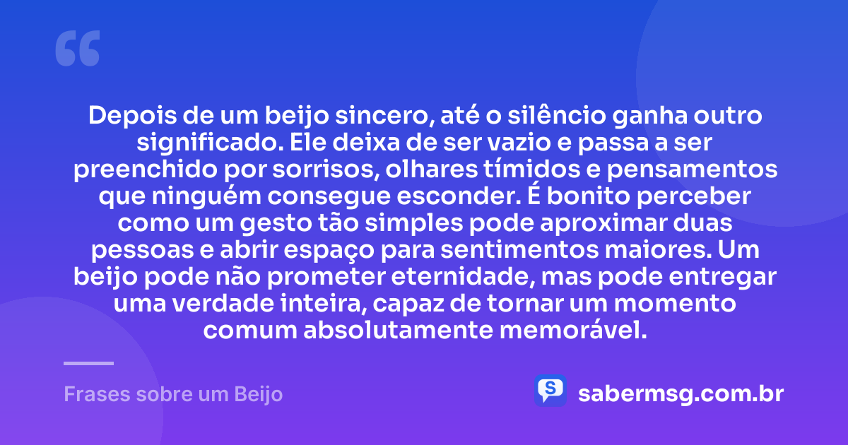 Depois de um beijo sincero, até o silêncio ganha outro significado. Ele deixa de ser vazio e passa a ser preenchido por sorrisos, olhares tímidos e pensamentos que ninguém consegue esconder. É bonito perceber como um gesto tão simples pode aproximar duas pessoas e abrir espaço para sentimentos maiores. Um beijo pode não prometer eternidade, mas pode entregar uma verdade inteira, capaz de tornar um momento comum absolutamente memorável. — Frases sobre um Beijo