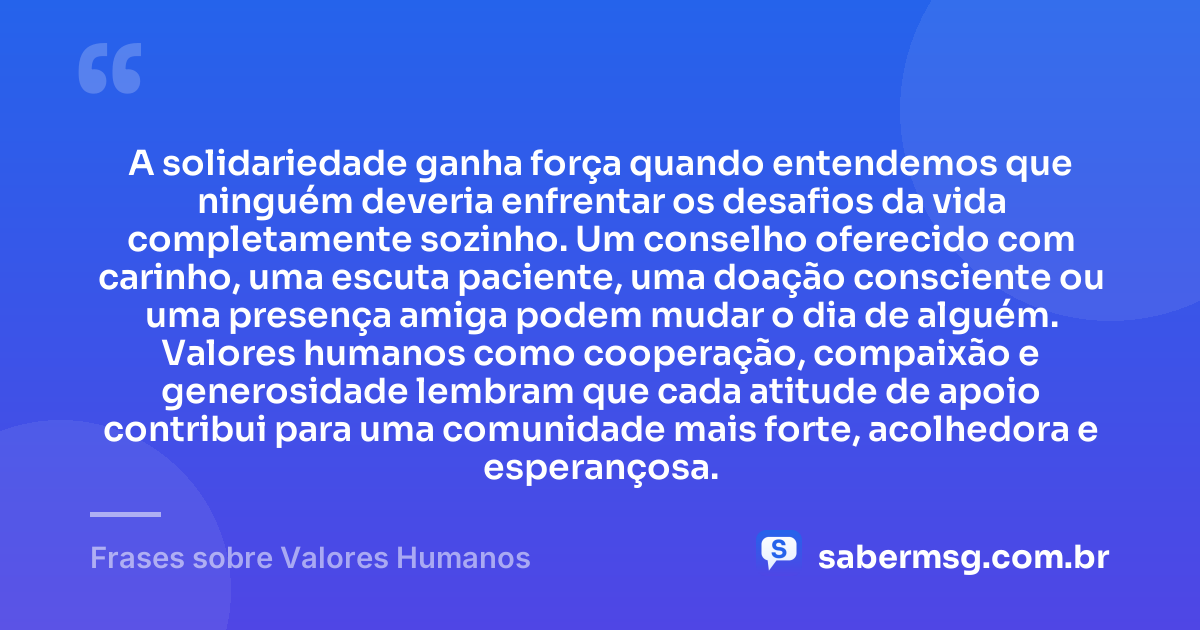 A solidariedade ganha força quando entendemos que ninguém deveria enfrentar os desafios da vida completamente sozinho. Um conselho oferecido com carinho, uma escuta paciente, uma doação consciente ou uma presença amiga podem mudar o dia de alguém. Valores humanos como cooperação, compaixão e generosidade lembram que cada atitude de apoio contribui para uma comunidade mais forte, acolhedora e esperançosa. — Frases sobre Valores Humanos