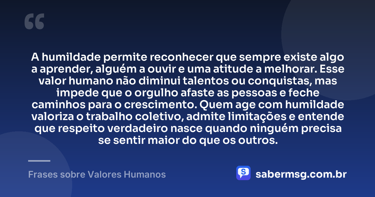 A humildade permite reconhecer que sempre existe algo a aprender, alguém a ouvir e uma atitude a melhorar. Esse valor humano não diminui talentos ou conquistas, mas impede que o orgulho afaste as pessoas e feche caminhos para o crescimento. Quem age com humildade valoriza o trabalho coletivo, admite limitações e entende que respeito verdadeiro nasce quando ninguém precisa se sentir maior do que os outros. — Frases sobre Valores Humanos