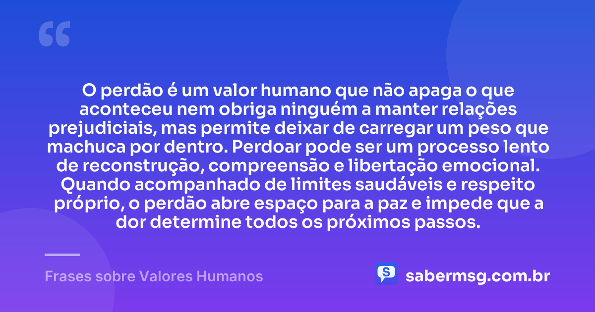 O perdão é um valor humano que não apaga o que aconteceu nem obriga ninguém a manter relações prejudiciais, mas permite deixar de carregar um peso que machuca por dentro. Perdoar pode ser um processo lento de reconstrução, compreensão e libertação emocional. Quando acompanhado de limites saudáveis e respeito próprio, o perdão abre espaço para a paz e impede que a dor determine todos os próximos passos. — Frases sobre Valores Humanos