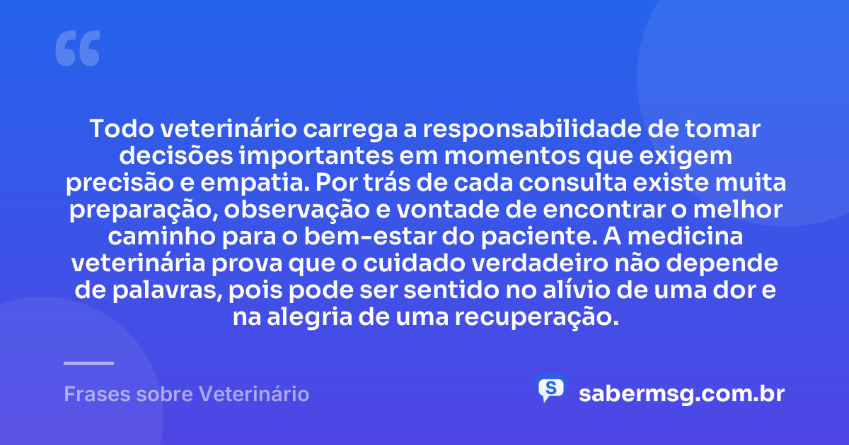 Todo veterinário carrega a responsabilidade de tomar decisões importantes em momentos que exigem precisão e empatia. Por trás de cada consulta existe muita preparação, observação e vontade de encontrar o melhor caminho para o bem-estar do paciente. A medicina veterinária prova que o cuidado verdadeiro não depende de palavras, pois pode ser sentido no alívio de uma dor e na alegria de uma recuperação. — Frases sobre Veterinário