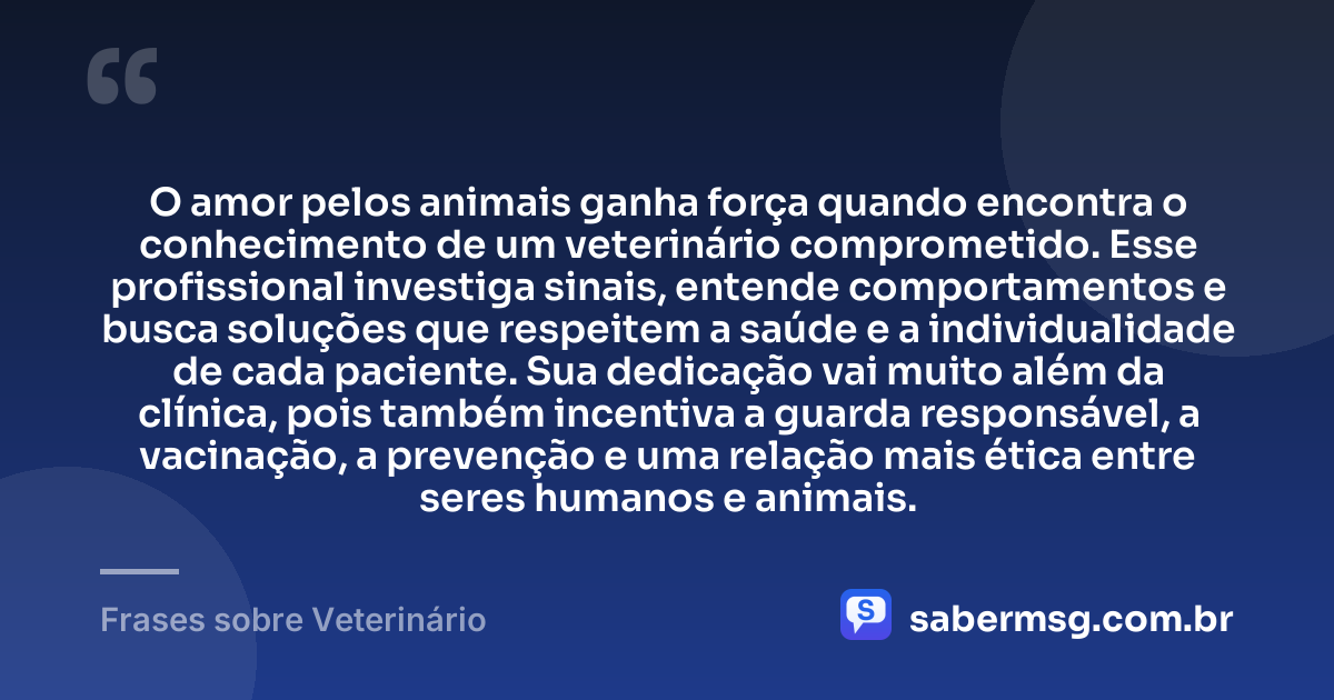 O amor pelos animais ganha força quando encontra o conhecimento de um veterinário comprometido. Esse profissional investiga sinais, entende comportamentos e busca soluções que respeitem a saúde e a individualidade de cada paciente. Sua dedicação vai muito além da clínica, pois também incentiva a guarda responsável, a vacinação, a prevenção e uma relação mais ética entre seres humanos e animais. — Frases sobre Veterinário