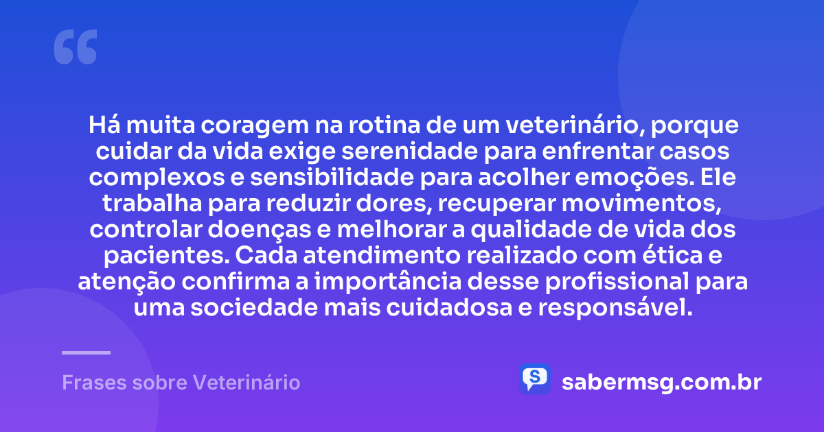 Há muita coragem na rotina de um veterinário, porque cuidar da vida exige serenidade para enfrentar casos complexos e sensibilidade para acolher emoções. Ele trabalha para reduzir dores, recuperar movimentos, controlar doenças e melhorar a qualidade de vida dos pacientes. Cada atendimento realizado com ética e atenção confirma a importância desse profissional para uma sociedade mais cuidadosa e responsável. — Frases sobre Veterinário