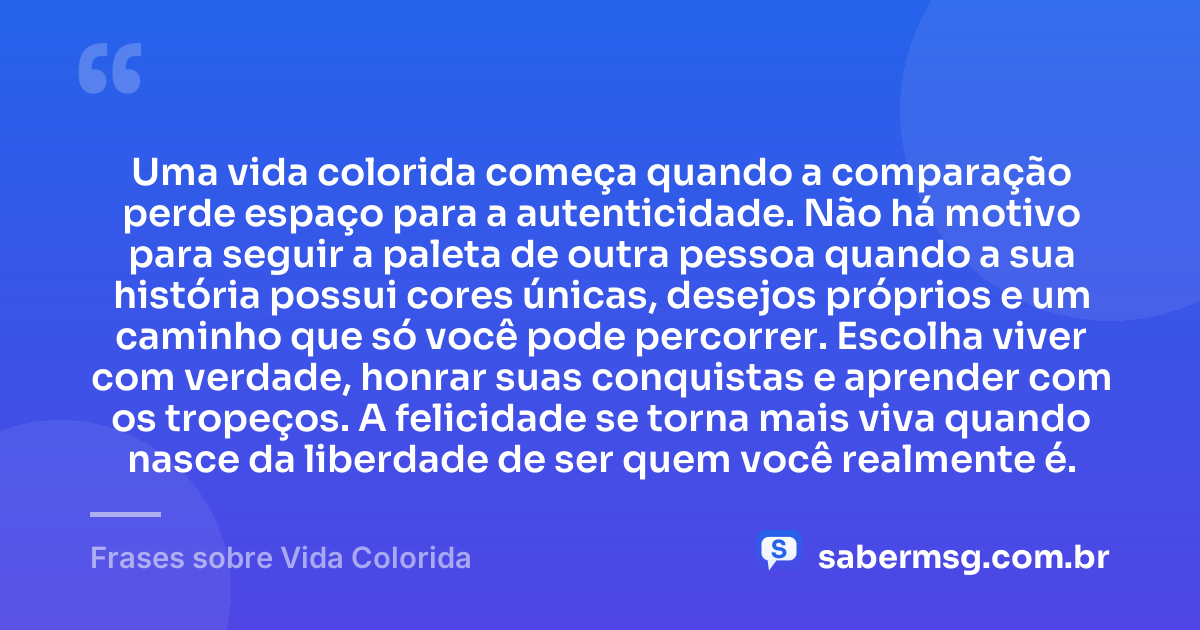 Uma vida colorida começa quando a comparação perde espaço para a autenticidade. Não há motivo para seguir a paleta de outra pessoa quando a sua história possui cores únicas, desejos próprios e um caminho que só você pode percorrer. Escolha viver com verdade, honrar suas conquistas e aprender com os tropeços. A felicidade se torna mais viva quando nasce da liberdade de ser quem você realmente é. — Frases sobre Vida Colorida