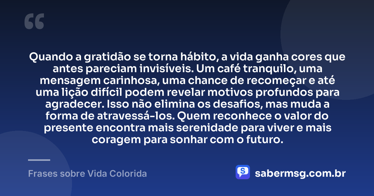 Quando a gratidão se torna hábito, a vida ganha cores que antes pareciam invisíveis. Um café tranquilo, uma mensagem carinhosa, uma chance de recomeçar e até uma lição difícil podem revelar motivos profundos para agradecer. Isso não elimina os desafios, mas muda a forma de atravessá-los. Quem reconhece o valor do presente encontra mais serenidade para viver e mais coragem para sonhar com o futuro. — Frases sobre Vida Colorida