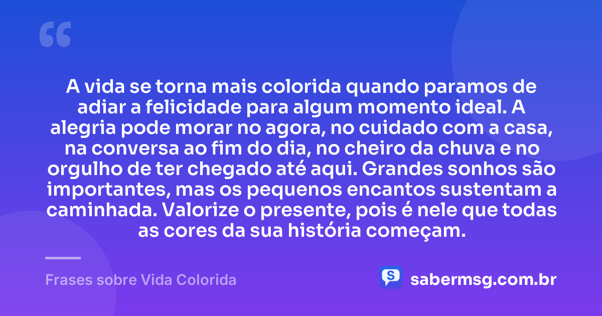 A vida se torna mais colorida quando paramos de adiar a felicidade para algum momento ideal. A alegria pode morar no agora, no cuidado com a casa, na conversa ao fim do dia, no cheiro da chuva e no orgulho de ter chegado até aqui. Grandes sonhos são importantes, mas os pequenos encantos sustentam a caminhada. Valorize o presente, pois é nele que todas as cores da sua história começam. — Frases sobre Vida Colorida