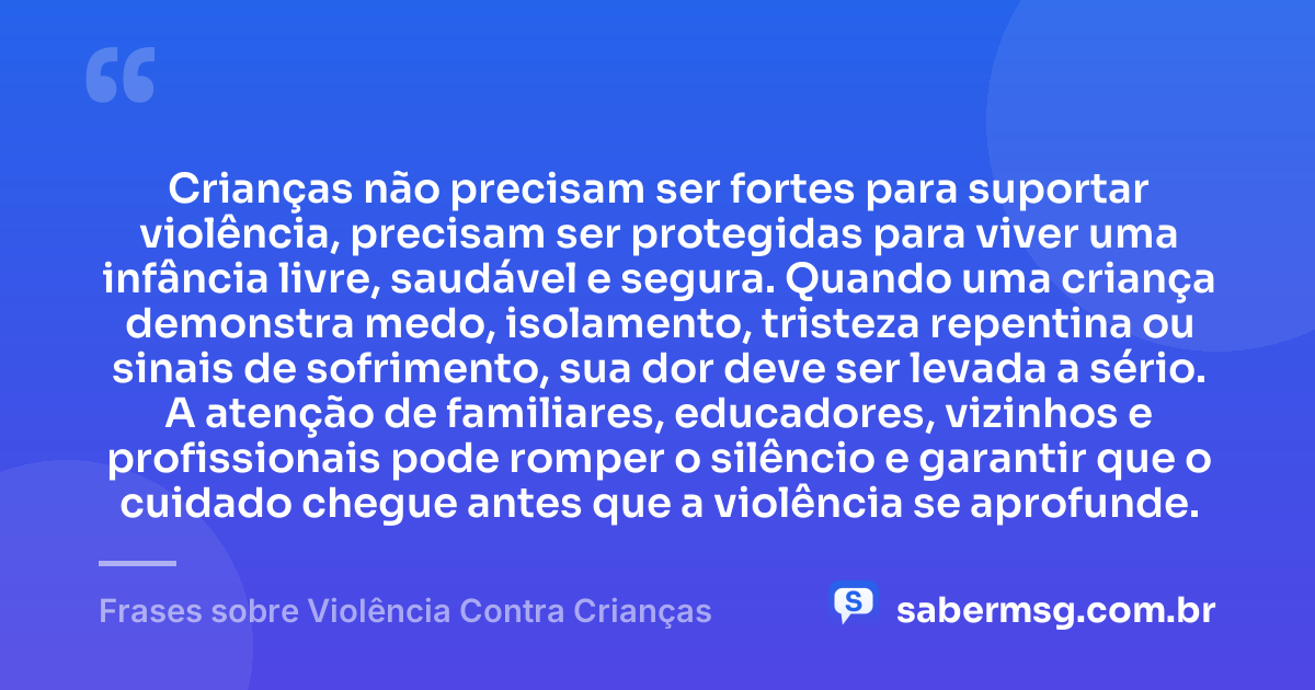 Crianças não precisam ser fortes para suportar violência, precisam ser protegidas para viver uma infância livre, saudável e segura. Quando uma criança demonstra medo, isolamento, tristeza repentina ou sinais de sofrimento, sua dor deve ser levada a sério. A atenção de familiares, educadores, vizinhos e profissionais pode romper o silêncio e garantir que o cuidado chegue antes que a violência se aprofunde. — Frases sobre Violência Contra Crianças