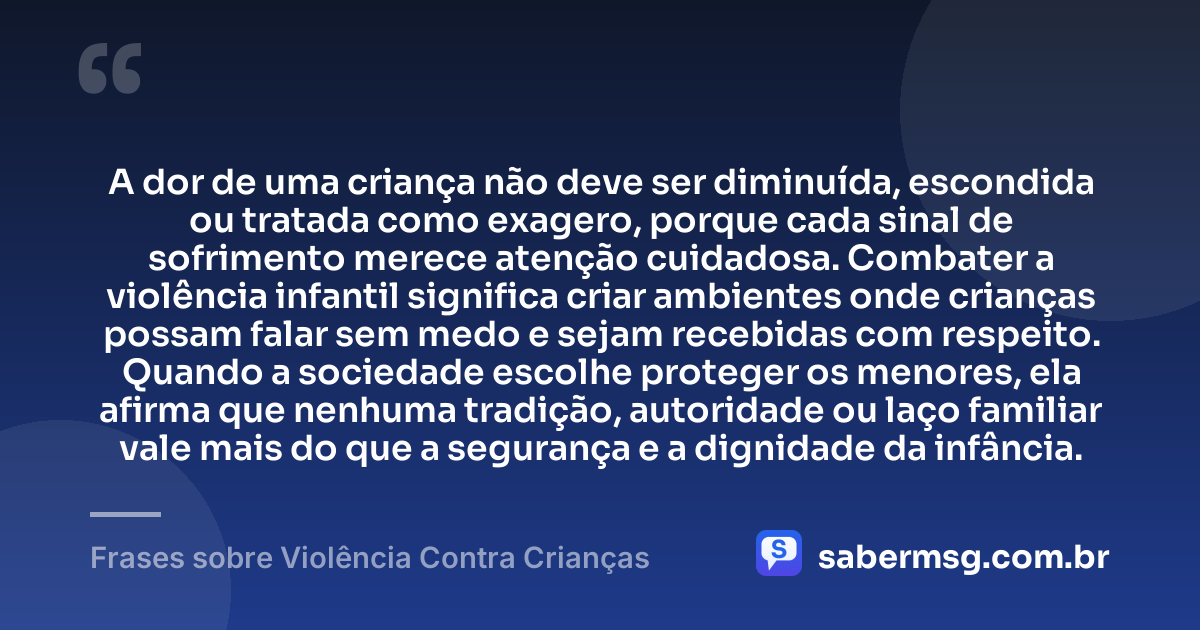 A dor de uma criança não deve ser diminuída, escondida ou tratada como exagero, porque cada sinal de sofrimento merece atenção cuidadosa. Combater a violência infantil significa criar ambientes onde crianças possam falar sem medo e sejam recebidas com respeito. Quando a sociedade escolhe proteger os menores, ela afirma que nenhuma tradição, autoridade ou laço familiar vale mais do que a segurança e a dignidade da infância. — Frases sobre Violência Contra Crianças