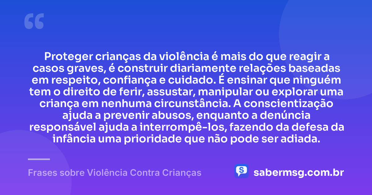 Proteger crianças da violência é mais do que reagir a casos graves, é construir diariamente relações baseadas em respeito, confiança e cuidado. É ensinar que ninguém tem o direito de ferir, assustar, manipular ou explorar uma criança em nenhuma circunstância. A conscientização ajuda a prevenir abusos, enquanto a denúncia responsável ajuda a interrompê-los, fazendo da defesa da infância uma prioridade que não pode ser adiada. — Frases sobre Violência Contra Crianças