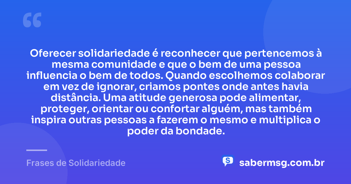 Oferecer solidariedade é reconhecer que pertencemos à mesma comunidade e que o bem de uma pessoa influencia o bem de todos. Quando escolhemos colaborar em vez de ignorar, criamos pontes onde antes havia distância. Uma atitude generosa pode alimentar, proteger, orientar ou confortar alguém, mas também inspira outras pessoas a fazerem o mesmo e multiplica o poder da bondade. — Frases de Solidariedade