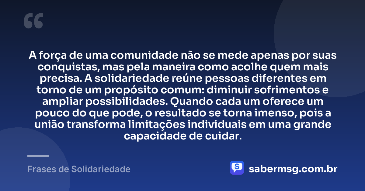 A força de uma comunidade não se mede apenas por suas conquistas, mas pela maneira como acolhe quem mais precisa. A solidariedade reúne pessoas diferentes em torno de um propósito comum: diminuir sofrimentos e ampliar possibilidades. Quando cada um oferece um pouco do que pode, o resultado se torna imenso, pois a união transforma limitações individuais em uma grande capacidade de cuidar. — Frases de Solidariedade