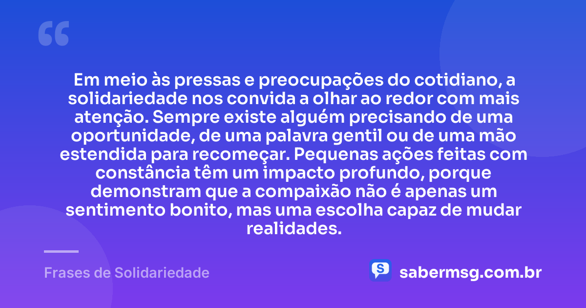 Em meio às pressas e preocupações do cotidiano, a solidariedade nos convida a olhar ao redor com mais atenção. Sempre existe alguém precisando de uma oportunidade, de uma palavra gentil ou de uma mão estendida para recomeçar. Pequenas ações feitas com constância têm um impacto profundo, porque demonstram que a compaixão não é apenas um sentimento bonito, mas uma escolha capaz de mudar realidades. — Frases de Solidariedade