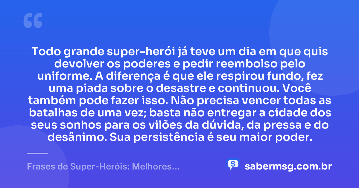 Todo grande super-herói já teve um dia em que quis devolver os poderes e pedir reembolso pelo uniforme. A diferença é que ele respirou fundo, fez uma piada sobre o desastre e continuou. Você também pode fazer isso. Não precisa vencer todas as batalhas de uma vez; basta não entregar a cidade dos seus sonhos para os vilões da dúvida, da pressa e do desânimo. Sua persistência é seu maior poder. — Frases de Super-Heróis: Melhores Bordões Engraçados e Motivação