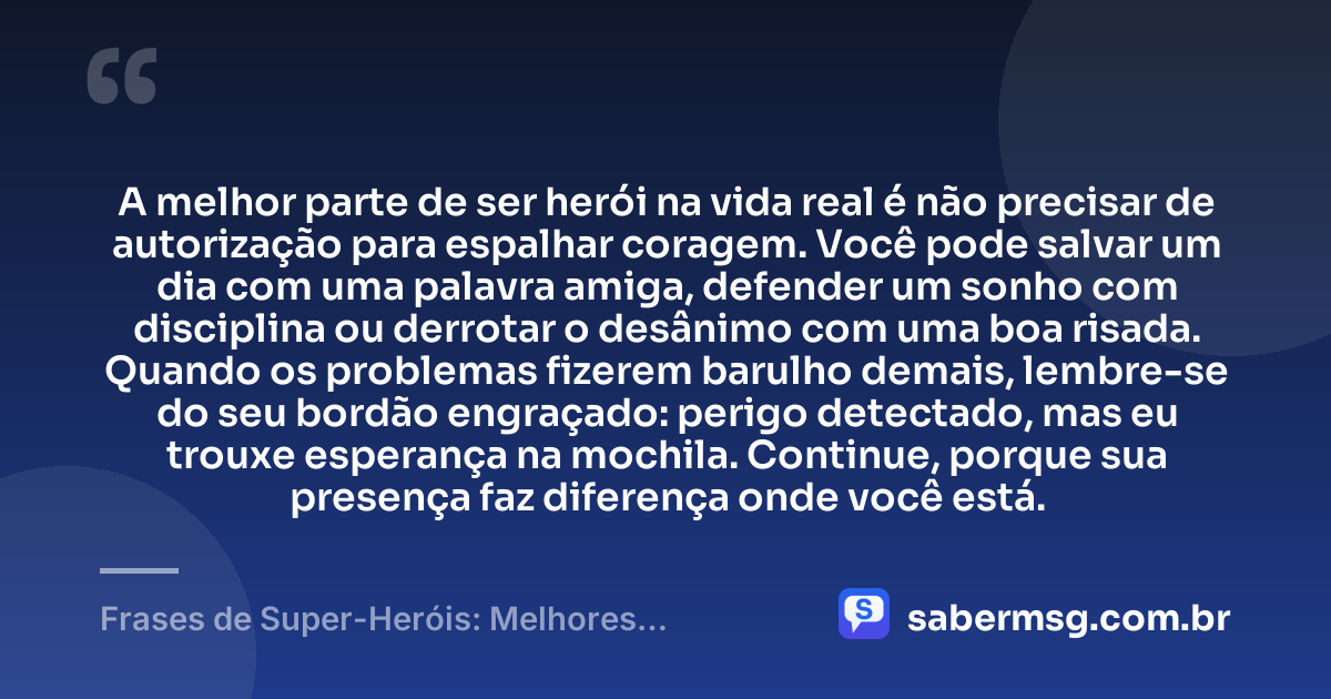 A melhor parte de ser herói na vida real é não precisar de autorização para espalhar coragem. Você pode salvar um dia com uma palavra amiga, defender um sonho com disciplina ou derrotar o desânimo com uma boa risada. Quando os problemas fizerem barulho demais, lembre-se do seu bordão engraçado: perigo detectado, mas eu trouxe esperança na mochila. Continue, porque sua presença faz diferença onde você está. — Frases de Super-Heróis: Melhores Bordões Engraçados e Motivação