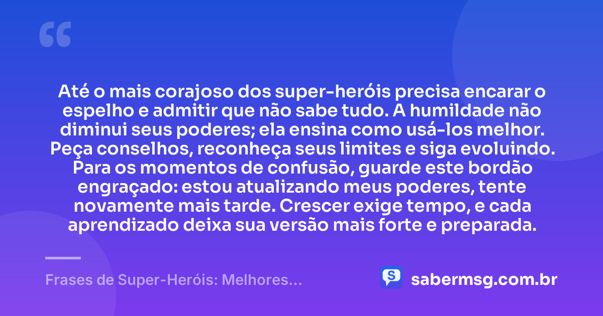 Até o mais corajoso dos super-heróis precisa encarar o espelho e admitir que não sabe tudo. A humildade não diminui seus poderes; ela ensina como usá-los melhor. Peça conselhos, reconheça seus limites e siga evoluindo. Para os momentos de confusão, guarde este bordão engraçado: estou atualizando meus poderes, tente novamente mais tarde. Crescer exige tempo, e cada aprendizado deixa sua versão mais forte e preparada. — Frases de Super-Heróis: Melhores Bordões Engraçados e Motivação