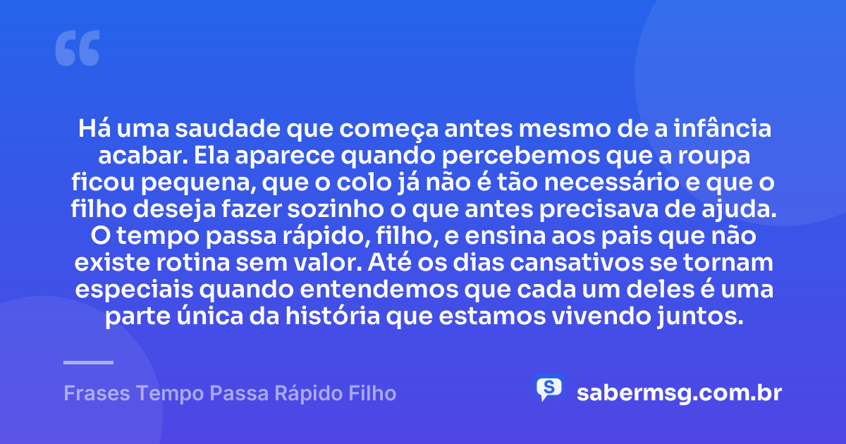 Há uma saudade que começa antes mesmo de a infância acabar. Ela aparece quando percebemos que a roupa ficou pequena, que o colo já não é tão necessário e que o filho deseja fazer sozinho o que antes precisava de ajuda. O tempo passa rápido, filho, e ensina aos pais que não existe rotina sem valor. Até os dias cansativos se tornam especiais quando entendemos que cada um deles é uma parte única da história que estamos vivendo juntos. — Frases Tempo Passa Rápido Filho