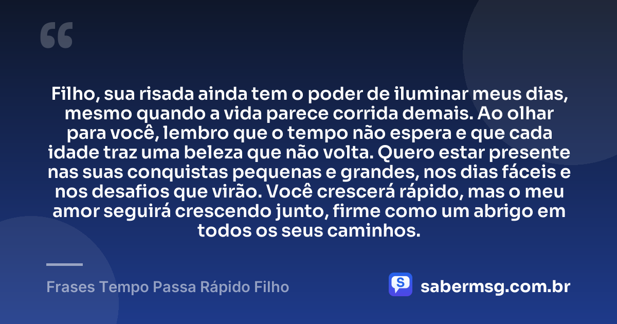 Filho, sua risada ainda tem o poder de iluminar meus dias, mesmo quando a vida parece corrida demais. Ao olhar para você, lembro que o tempo não espera e que cada idade traz uma beleza que não volta. Quero estar presente nas suas conquistas pequenas e grandes, nos dias fáceis e nos desafios que virão. Você crescerá rápido, mas o meu amor seguirá crescendo junto, firme como um abrigo em todos os seus caminhos. — Frases Tempo Passa Rápido Filho