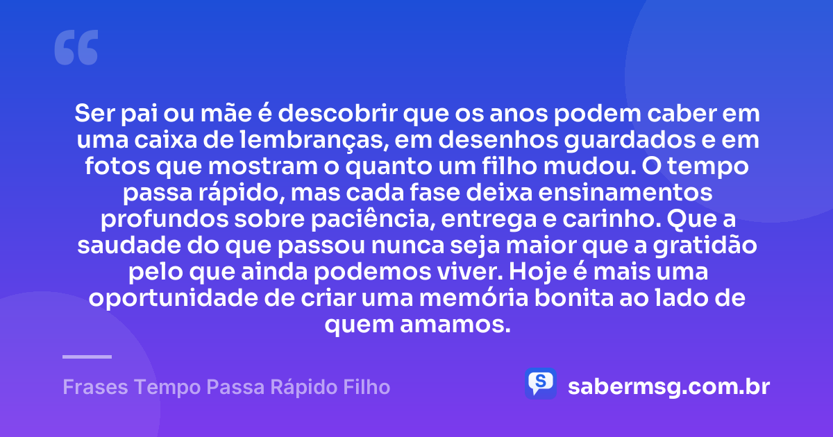 Ser pai ou mãe é descobrir que os anos podem caber em uma caixa de lembranças, em desenhos guardados e em fotos que mostram o quanto um filho mudou. O tempo passa rápido, mas cada fase deixa ensinamentos profundos sobre paciência, entrega e carinho. Que a saudade do que passou nunca seja maior que a gratidão pelo que ainda podemos viver. Hoje é mais uma oportunidade de criar uma memória bonita ao lado de quem amamos. — Frases Tempo Passa Rápido Filho