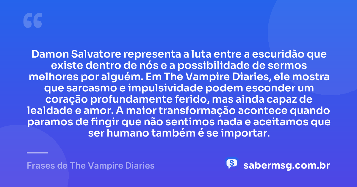 Damon Salvatore representa a luta entre a escuridão que existe dentro de nós e a possibilidade de sermos melhores por alguém. Em The Vampire Diaries, ele mostra que sarcasmo e impulsividade podem esconder um coração profundamente ferido, mas ainda capaz de lealdade e amor. A maior transformação acontece quando paramos de fingir que não sentimos nada e aceitamos que ser humano também é se importar. — Frases de The Vampire Diaries