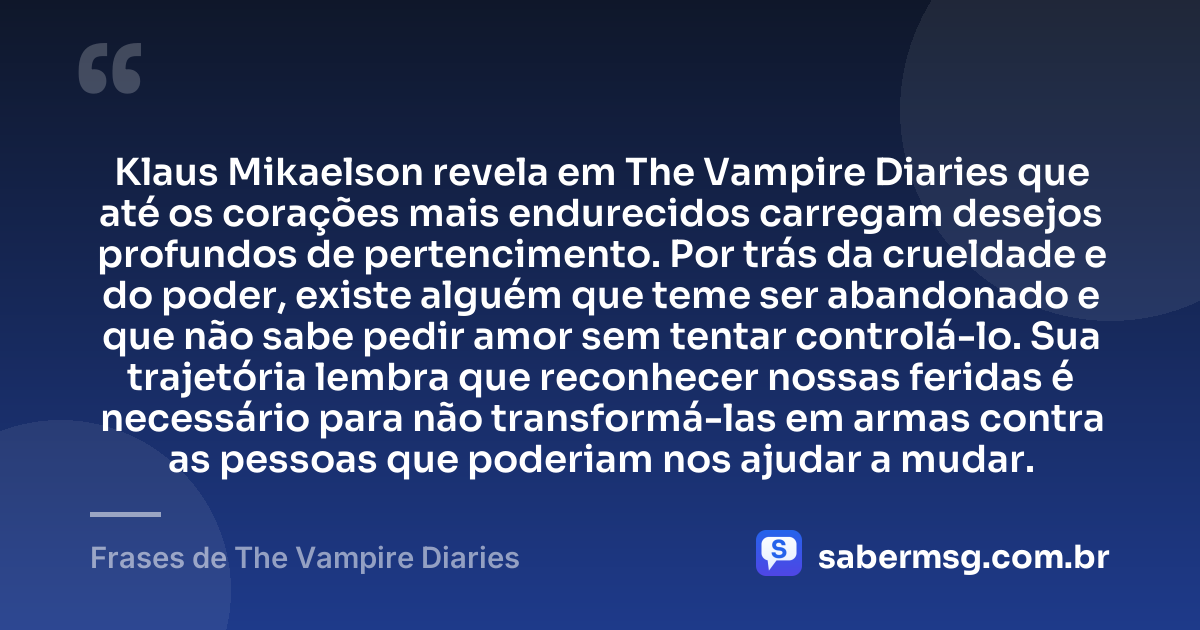 Klaus Mikaelson revela em The Vampire Diaries que até os corações mais endurecidos carregam desejos profundos de pertencimento. Por trás da crueldade e do poder, existe alguém que teme ser abandonado e que não sabe pedir amor sem tentar controlá-lo. Sua trajetória lembra que reconhecer nossas feridas é necessário para não transformá-las em armas contra as pessoas que poderiam nos ajudar a mudar. — Frases de The Vampire Diaries