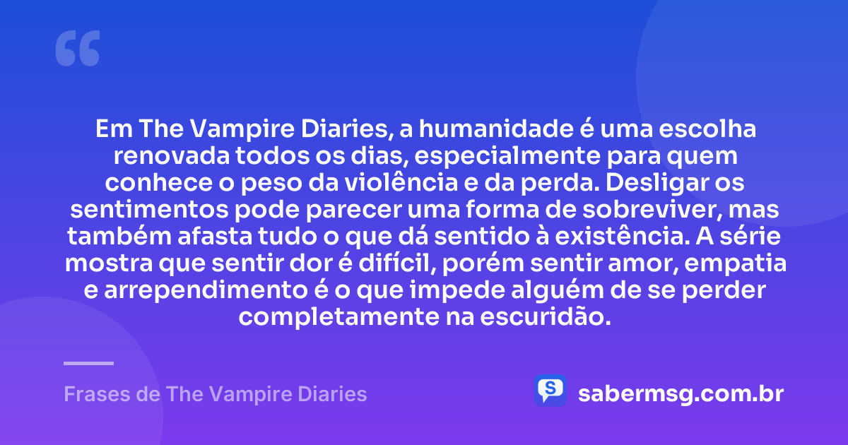 Em The Vampire Diaries, a humanidade é uma escolha renovada todos os dias, especialmente para quem conhece o peso da violência e da perda. Desligar os sentimentos pode parecer uma forma de sobreviver, mas também afasta tudo o que dá sentido à existência. A série mostra que sentir dor é difícil, porém sentir amor, empatia e arrependimento é o que impede alguém de se perder completamente na escuridão. — Frases de The Vampire Diaries