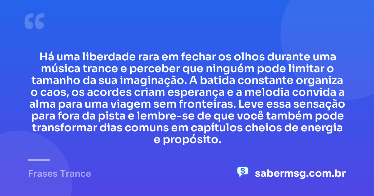 Há uma liberdade rara em fechar os olhos durante uma música trance e perceber que ninguém pode limitar o tamanho da sua imaginação. A batida constante organiza o caos, os acordes criam esperança e a melodia convida a alma para uma viagem sem fronteiras. Leve essa sensação para fora da pista e lembre-se de que você também pode transformar dias comuns em capítulos cheios de energia e propósito. — Frases Trance