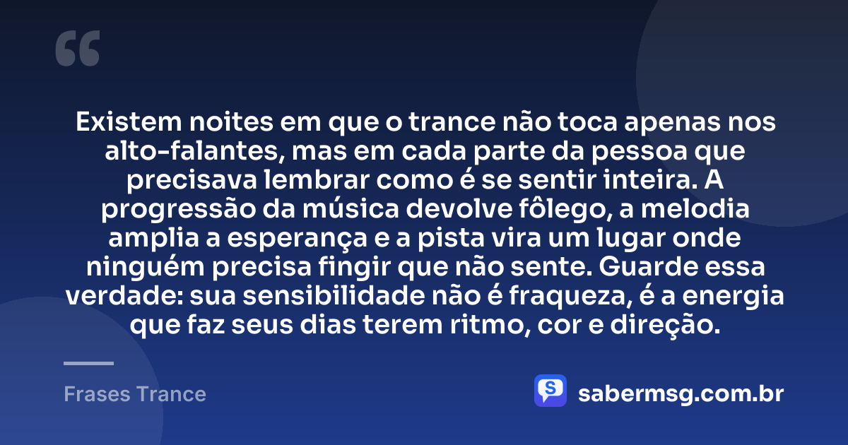 Existem noites em que o trance não toca apenas nos alto-falantes, mas em cada parte da pessoa que precisava lembrar como é se sentir inteira. A progressão da música devolve fôlego, a melodia amplia a esperança e a pista vira um lugar onde ninguém precisa fingir que não sente. Guarde essa verdade: sua sensibilidade não é fraqueza, é a energia que faz seus dias terem ritmo, cor e direção. — Frases Trance