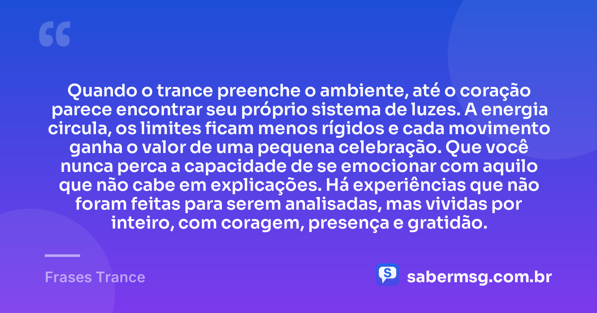 Quando o trance preenche o ambiente, até o coração parece encontrar seu próprio sistema de luzes. A energia circula, os limites ficam menos rígidos e cada movimento ganha o valor de uma pequena celebração. Que você nunca perca a capacidade de se emocionar com aquilo que não cabe em explicações. Há experiências que não foram feitas para serem analisadas, mas vividas por inteiro, com coragem, presença e gratidão. — Frases Trance