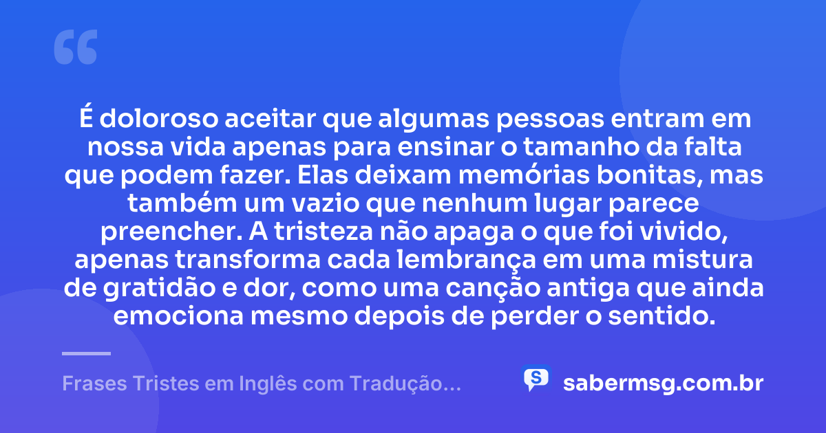 É doloroso aceitar que algumas pessoas entram em nossa vida apenas para ensinar o tamanho da falta que podem fazer. Elas deixam memórias bonitas, mas também um vazio que nenhum lugar parece preencher. A tristeza não apaga o que foi vivido, apenas transforma cada lembrança em uma mistura de gratidão e dor, como uma canção antiga que ainda emociona mesmo depois de perder o sentido. — Frases Tristes em Inglês com Tradução em Português