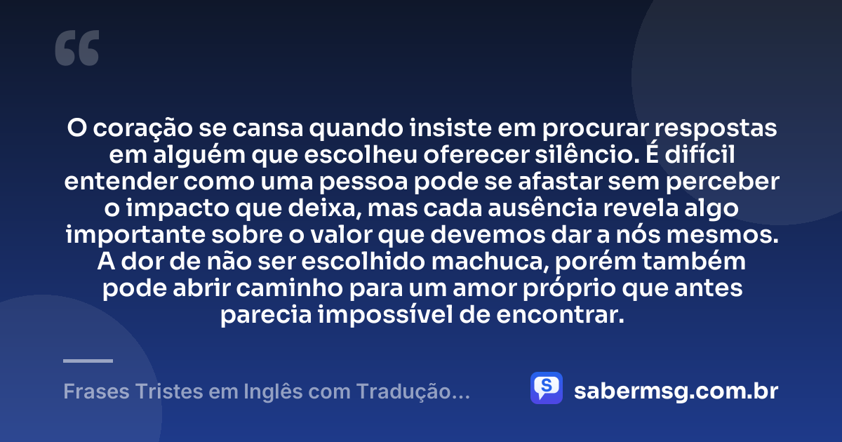 O coração se cansa quando insiste em procurar respostas em alguém que escolheu oferecer silêncio. É difícil entender como uma pessoa pode se afastar sem perceber o impacto que deixa, mas cada ausência revela algo importante sobre o valor que devemos dar a nós mesmos. A dor de não ser escolhido machuca, porém também pode abrir caminho para um amor próprio que antes parecia impossível de encontrar. — Frases Tristes em Inglês com Tradução em Português