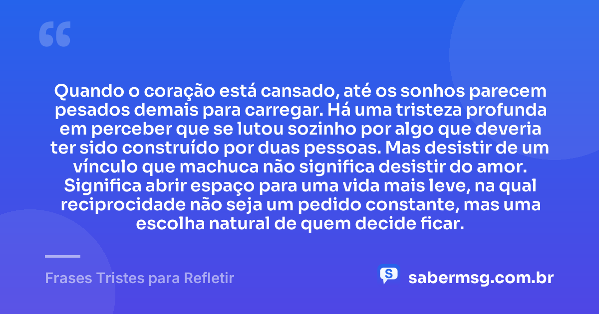 Quando o coração está cansado, até os sonhos parecem pesados demais para carregar. Há uma tristeza profunda em perceber que se lutou sozinho por algo que deveria ter sido construído por duas pessoas. Mas desistir de um vínculo que machuca não significa desistir do amor. Significa abrir espaço para uma vida mais leve, na qual reciprocidade não seja um pedido constante, mas uma escolha natural de quem decide ficar. — Frases Tristes para Refletir