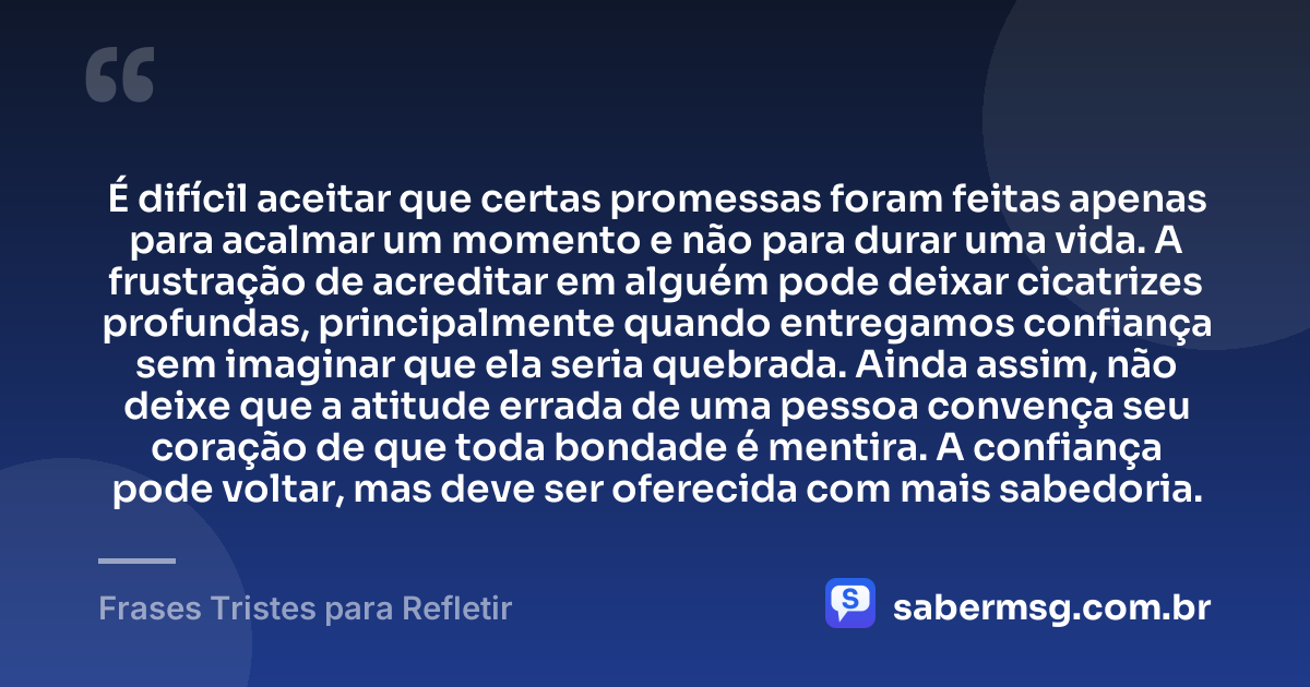 É difícil aceitar que certas promessas foram feitas apenas para acalmar um momento e não para durar uma vida. A frustração de acreditar em alguém pode deixar cicatrizes profundas, principalmente quando entregamos confiança sem imaginar que ela seria quebrada. Ainda assim, não deixe que a atitude errada de uma pessoa convença seu coração de que toda bondade é mentira. A confiança pode voltar, mas deve ser oferecida com mais sabedoria. — Frases Tristes para Refletir