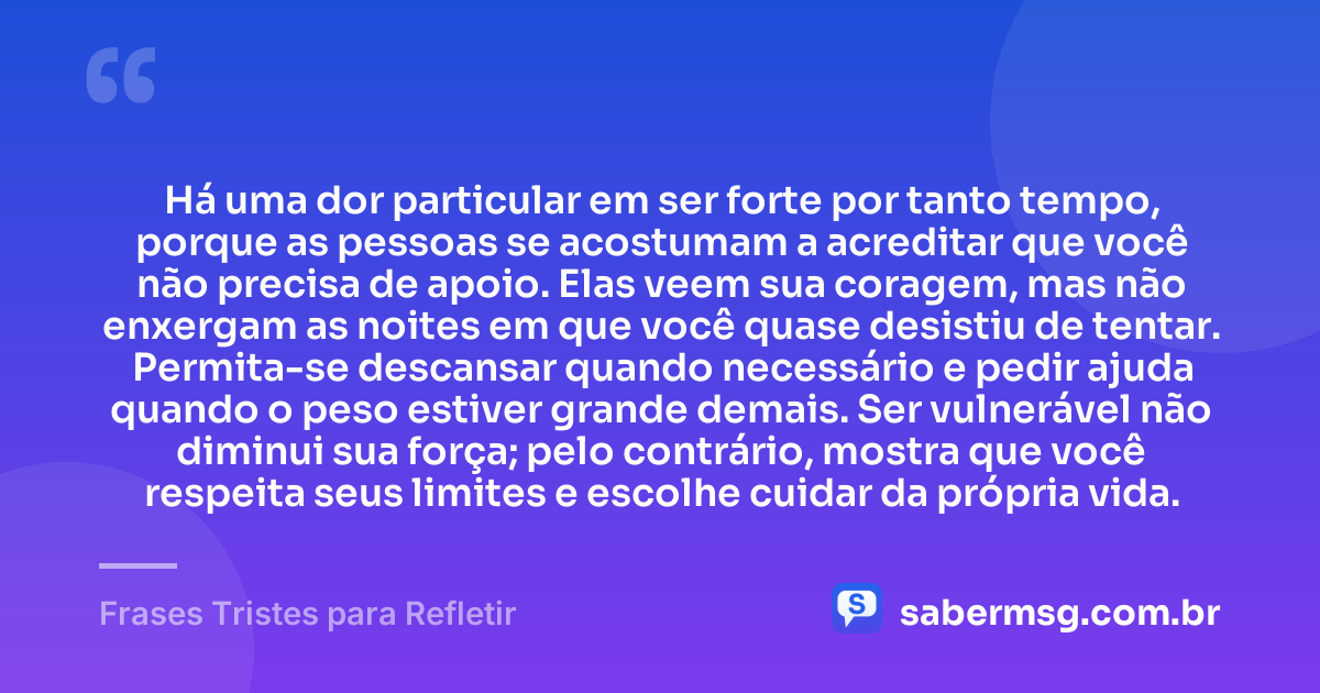 Há uma dor particular em ser forte por tanto tempo, porque as pessoas se acostumam a acreditar que você não precisa de apoio. Elas veem sua coragem, mas não enxergam as noites em que você quase desistiu de tentar. Permita-se descansar quando necessário e pedir ajuda quando o peso estiver grande demais. Ser vulnerável não diminui sua força; pelo contrário, mostra que você respeita seus limites e escolhe cuidar da própria vida. — Frases Tristes para Refletir