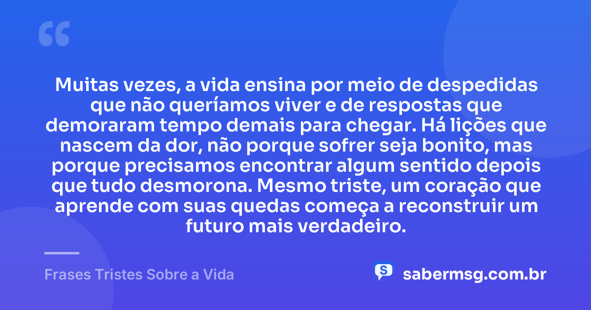 Muitas vezes, a vida ensina por meio de despedidas que não queríamos viver e de respostas que demoraram tempo demais para chegar. Há lições que nascem da dor, não porque sofrer seja bonito, mas porque precisamos encontrar algum sentido depois que tudo desmorona. Mesmo triste, um coração que aprende com suas quedas começa a reconstruir um futuro mais verdadeiro. — Frases Tristes Sobre a Vida