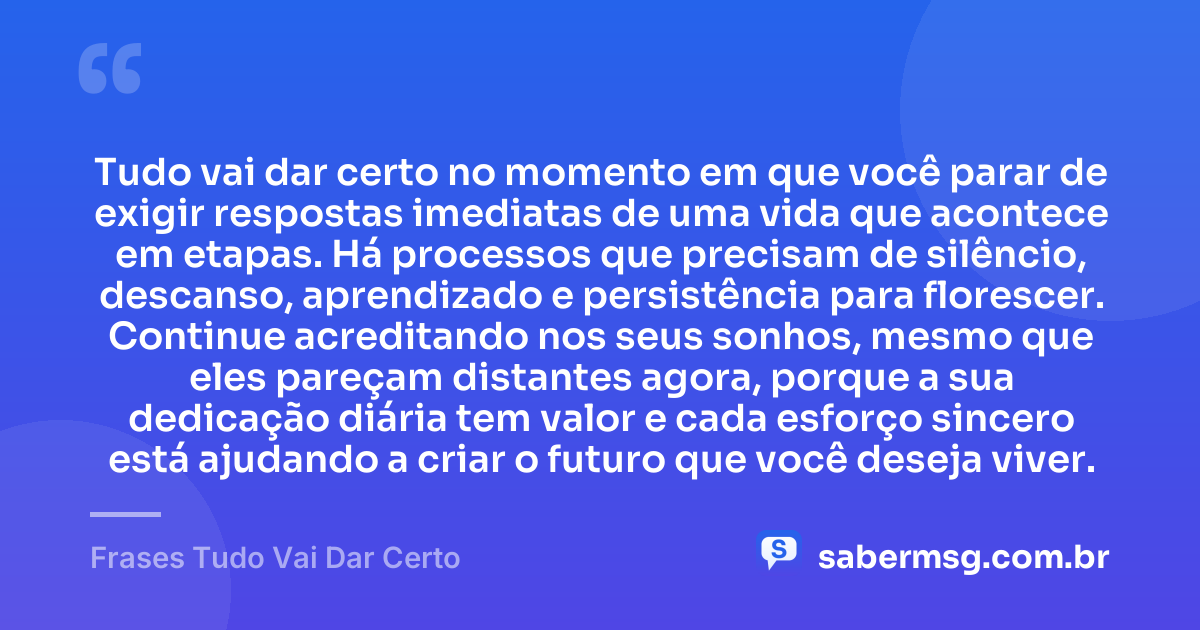 Tudo vai dar certo no momento em que você parar de exigir respostas imediatas de uma vida que acontece em etapas. Há processos que precisam de silêncio, descanso, aprendizado e persistência para florescer. Continue acreditando nos seus sonhos, mesmo que eles pareçam distantes agora, porque a sua dedicação diária tem valor e cada esforço sincero está ajudando a criar o futuro que você deseja viver. — Frases Tudo Vai Dar Certo