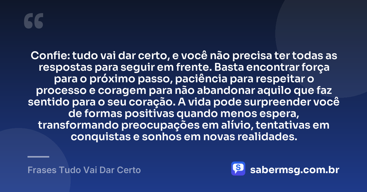 Confie: tudo vai dar certo, e você não precisa ter todas as respostas para seguir em frente. Basta encontrar força para o próximo passo, paciência para respeitar o processo e coragem para não abandonar aquilo que faz sentido para o seu coração. A vida pode surpreender você de formas positivas quando menos espera, transformando preocupações em alívio, tentativas em conquistas e sonhos em novas realidades. — Frases Tudo Vai Dar Certo