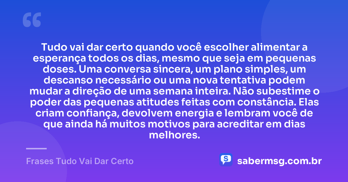 Tudo vai dar certo quando você escolher alimentar a esperança todos os dias, mesmo que seja em pequenas doses. Uma conversa sincera, um plano simples, um descanso necessário ou uma nova tentativa podem mudar a direção de uma semana inteira. Não subestime o poder das pequenas atitudes feitas com constância. Elas criam confiança, devolvem energia e lembram você de que ainda há muitos motivos para acreditar em dias melhores. — Frases Tudo Vai Dar Certo