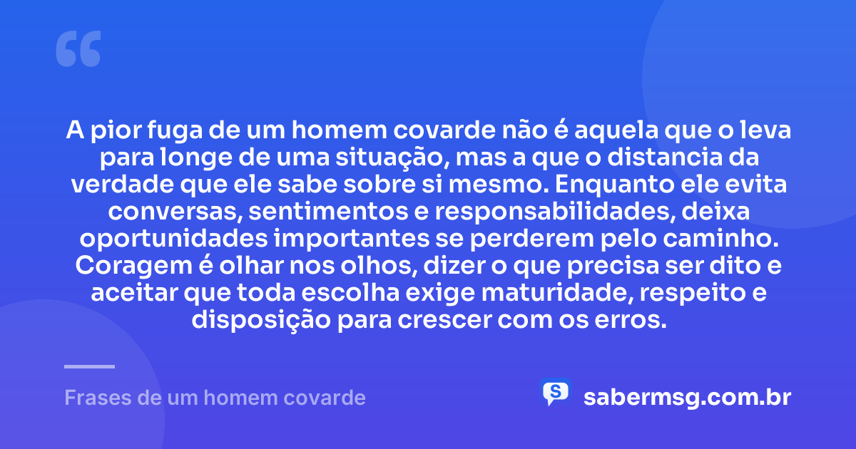 A pior fuga de um homem covarde não é aquela que o leva para longe de uma situação, mas a que o distancia da verdade que ele sabe sobre si mesmo. Enquanto ele evita conversas, sentimentos e responsabilidades, deixa oportunidades importantes se perderem pelo caminho. Coragem é olhar nos olhos, dizer o que precisa ser dito e aceitar que toda escolha exige maturidade, respeito e disposição para crescer com os erros. — Frases de um homem covarde