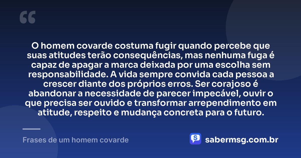 O homem covarde costuma fugir quando percebe que suas atitudes terão consequências, mas nenhuma fuga é capaz de apagar a marca deixada por uma escolha sem responsabilidade. A vida sempre convida cada pessoa a crescer diante dos próprios erros. Ser corajoso é abandonar a necessidade de parecer impecável, ouvir o que precisa ser ouvido e transformar arrependimento em atitude, respeito e mudança concreta para o futuro. — Frases de um homem covarde