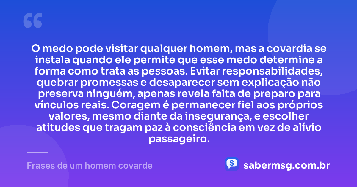 O medo pode visitar qualquer homem, mas a covardia se instala quando ele permite que esse medo determine a forma como trata as pessoas. Evitar responsabilidades, quebrar promessas e desaparecer sem explicação não preserva ninguém, apenas revela falta de preparo para vínculos reais. Coragem é permanecer fiel aos próprios valores, mesmo diante da insegurança, e escolher atitudes que tragam paz à consciência em vez de alívio passageiro. — Frases de um homem covarde