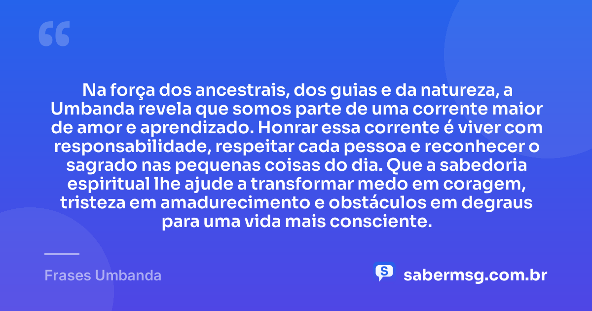 Na força dos ancestrais, dos guias e da natureza, a Umbanda revela que somos parte de uma corrente maior de amor e aprendizado. Honrar essa corrente é viver com responsabilidade, respeitar cada pessoa e reconhecer o sagrado nas pequenas coisas do dia. Que a sabedoria espiritual lhe ajude a transformar medo em coragem, tristeza em amadurecimento e obstáculos em degraus para uma vida mais consciente. — Frases Umbanda