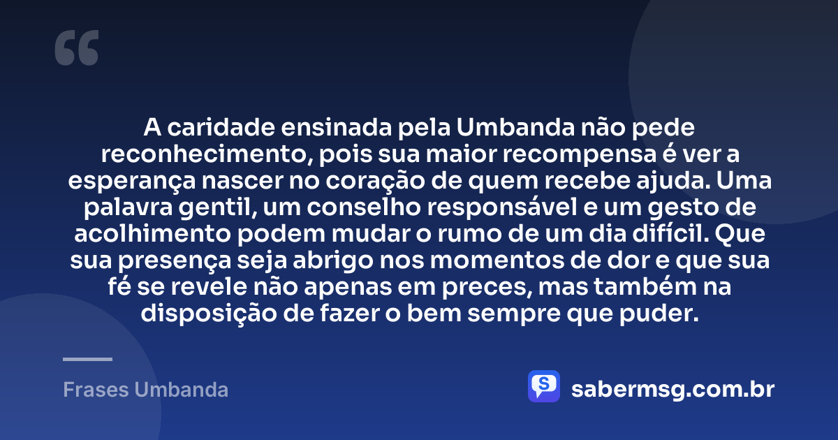 A caridade ensinada pela Umbanda não pede reconhecimento, pois sua maior recompensa é ver a esperança nascer no coração de quem recebe ajuda. Uma palavra gentil, um conselho responsável e um gesto de acolhimento podem mudar o rumo de um dia difícil. Que sua presença seja abrigo nos momentos de dor e que sua fé se revele não apenas em preces, mas também na disposição de fazer o bem sempre que puder. — Frases Umbanda